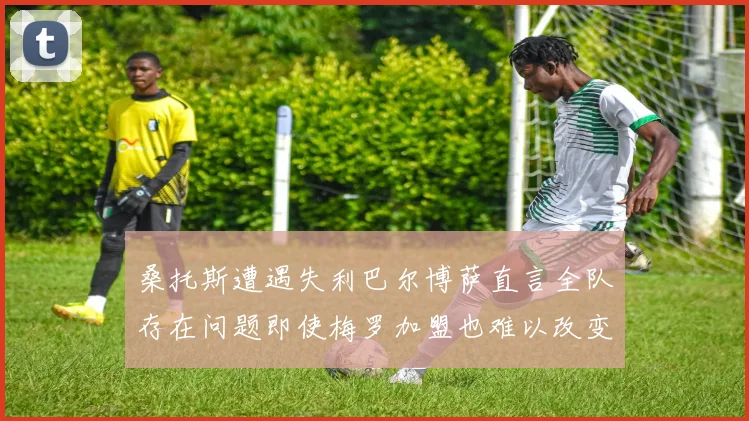 桑托斯遭遇失利巴尔博萨直言全队存在问题即使梅罗加盟也难以改变