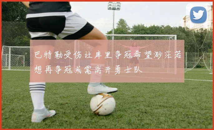 巴特勒受伤让库里争冠希望渺茫若想再争冠或需离开勇士队
